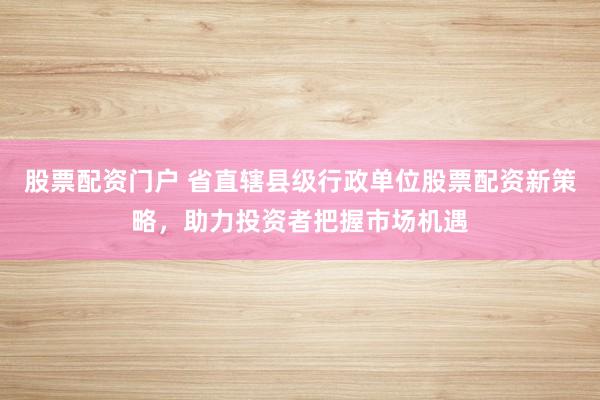 股票配资门户 省直辖县级行政单位股票配资新策略，助力投资者把握市场机遇