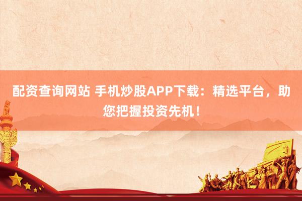配资查询网站 手机炒股APP下载：精选平台，助您把握投资先机！
