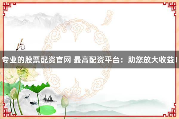 专业的股票配资官网 最高配资平台：助您放大收益！