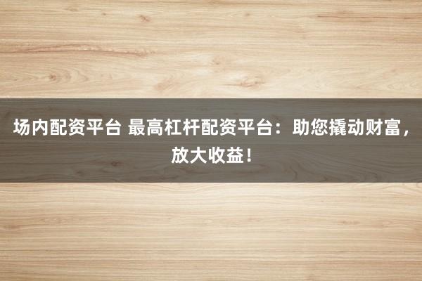 场内配资平台 最高杠杆配资平台：助您撬动财富，放大收益！