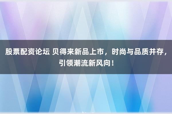 股票配资论坛 贝得来新品上市，时尚与品质并存，引领潮流新风向！