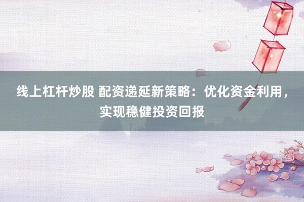 线上杠杆炒股 配资递延新策略：优化资金利用，实现稳健投资回报