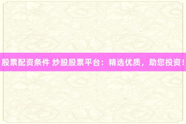股票配资条件 炒股股票平台：精选优质，助您投资！