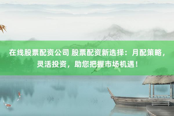 在线股票配资公司 股票配资新选择：月配策略，灵活投资，助您把握市场机遇！