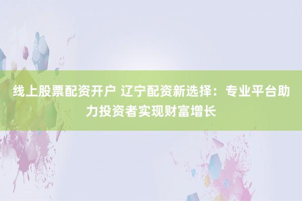 线上股票配资开户 辽宁配资新选择：专业平台助力投资者实现财富增长