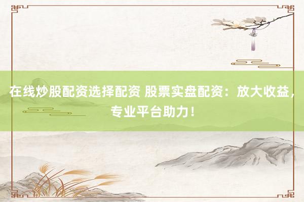 在线炒股配资选择配资 股票实盘配资：放大收益，专业平台助力！