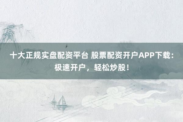 十大正规实盘配资平台 股票配资开户APP下载：极速开户，轻松炒股！