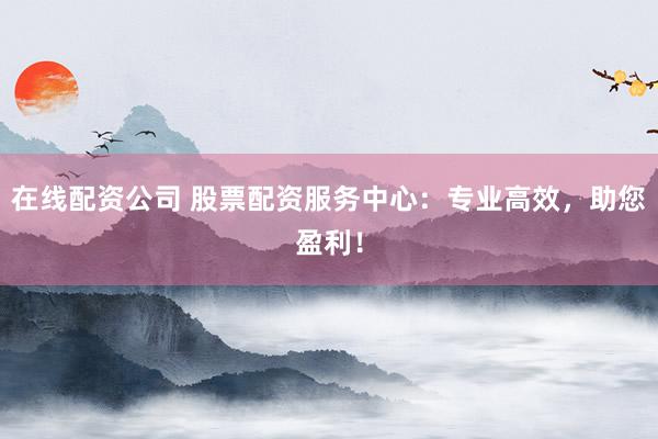 在线配资公司 股票配资服务中心：专业高效，助您盈利！