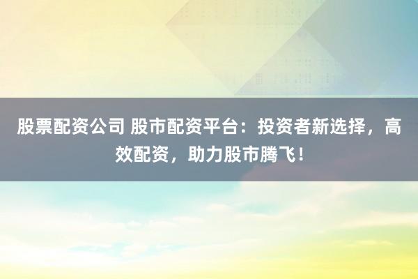 股票配资公司 股市配资平台：投资者新选择，高效配资，助力股市腾飞！