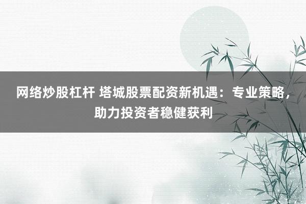 网络炒股杠杆 塔城股票配资新机遇：专业策略，助力投资者稳健获利