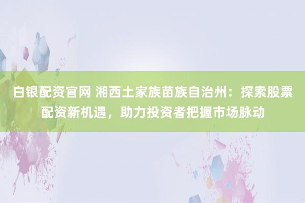 白银配资官网 湘西土家族苗族自治州：探索股票配资新机遇，助力投资者把握市场脉动