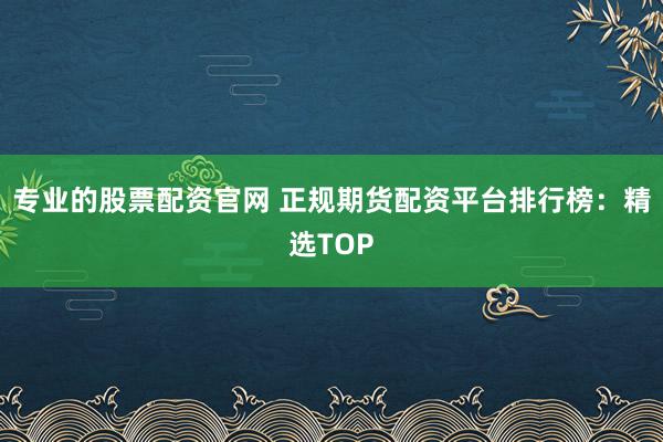 专业的股票配资官网 正规期货配资平台排行榜：精选TOP