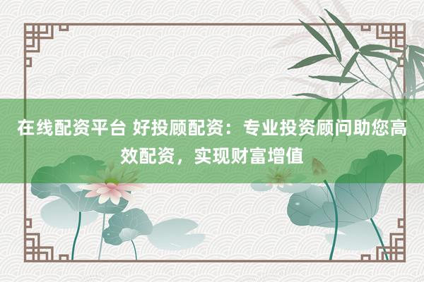 在线配资平台 好投顾配资：专业投资顾问助您高效配资，实现财富增值