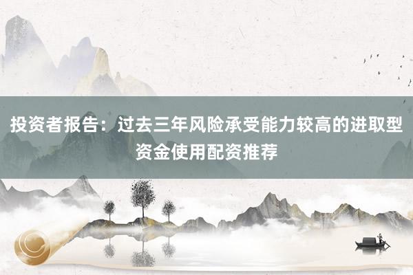 投资者报告：过去三年风险承受能力较高的进取型资金使用配资推荐