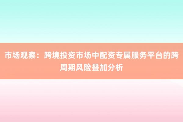 市场观察：跨境投资市场中配资专属服务平台的跨周期风险叠加分析
