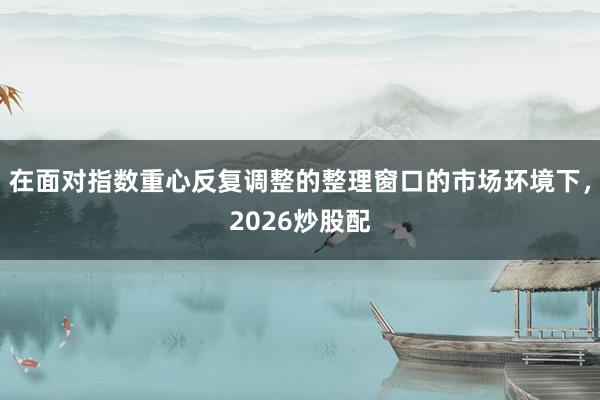 在面对指数重心反复调整的整理窗口的市场环境下，2026炒股配
