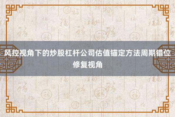 风控视角下的炒股杠杆公司估值锚定方法周期错位修复视角