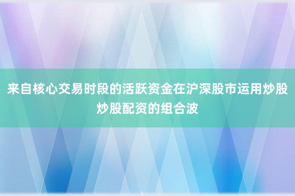 来自核心交易时段的活跃资金在沪深股市运用炒股炒股配资的组合波