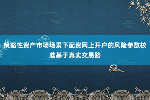 策略性资产市场场景下配资网上开户的风险参数校准基于真实交易路