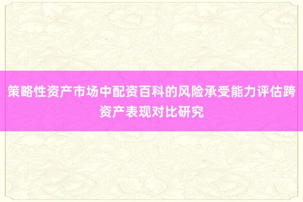 策略性资产市场中配资百科的风险承受能力评估跨资产表现对比研究