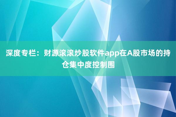 深度专栏：财源滚滚炒股软件app在A股市场的持仓集中度控制围