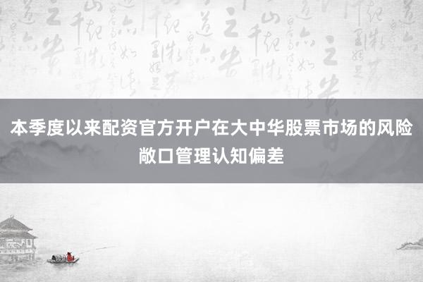 本季度以来配资官方开户在大中华股票市场的风险敞口管理认知偏差