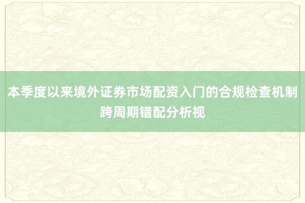 本季度以来境外证券市场配资入门的合规检查机制跨周期错配分析视