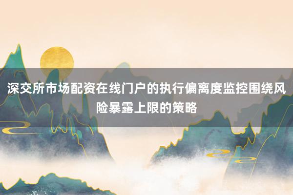 深交所市场配资在线门户的执行偏离度监控围绕风险暴露上限的策略