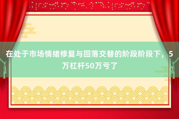 在处于市场情绪修复与回落交替的阶段阶段下，5万杠杆50万亏了