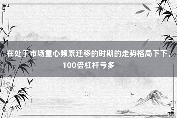 在处于市场重心频繁迁移的时期的走势格局下下，100倍杠杆亏多