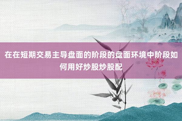 在在短期交易主导盘面的阶段的盘面环境中阶段如何用好炒股炒股配
