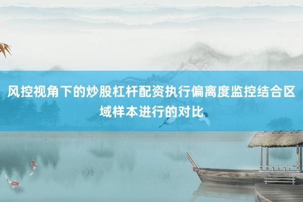 风控视角下的炒股杠杆配资执行偏离度监控结合区域样本进行的对比