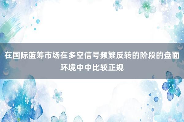 在国际蓝筹市场在多空信号频繁反转的阶段的盘面环境中中比较正规