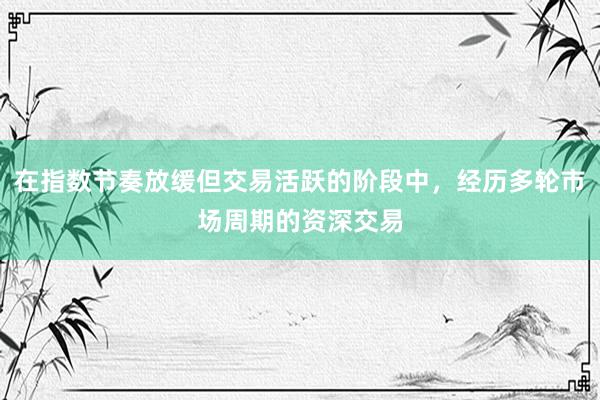在指数节奏放缓但交易活跃的阶段中，经历多轮市场周期的资深交易