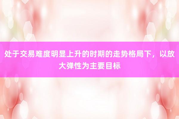 处于交易难度明显上升的时期的走势格局下，以放大弹性为主要目标