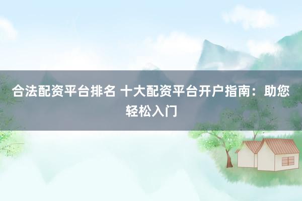合法配资平台排名 十大配资平台开户指南：助您轻松入门