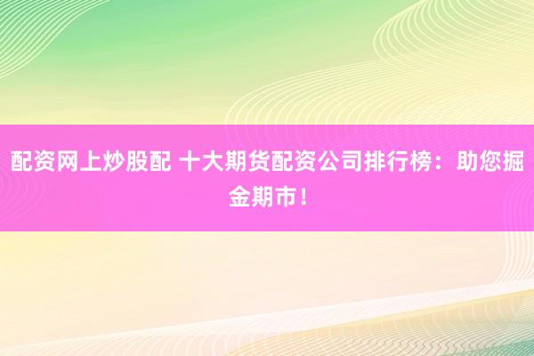 配资网上炒股配 十大期货配资公司排行榜：助您掘金期市！