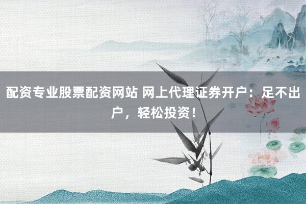 配资专业股票配资网站 网上代理证券开户：足不出户，轻松投资！