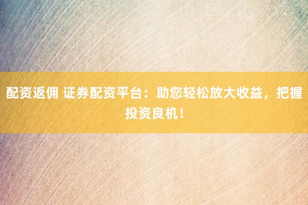 配资返佣 证券配资平台：助您轻松放大收益，把握投资良机！