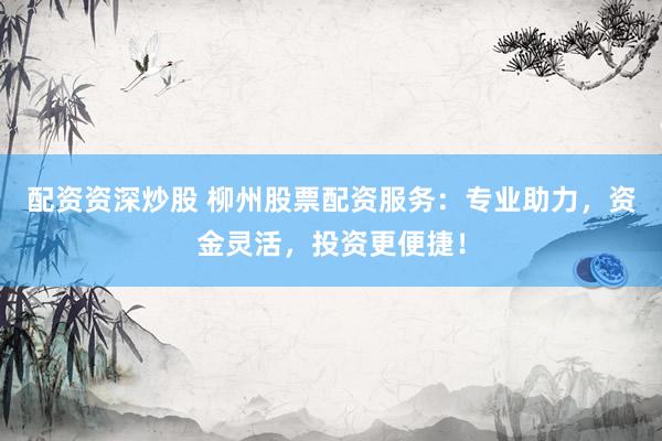 配资资深炒股 柳州股票配资服务：专业助力，资金灵活，投资更便捷！