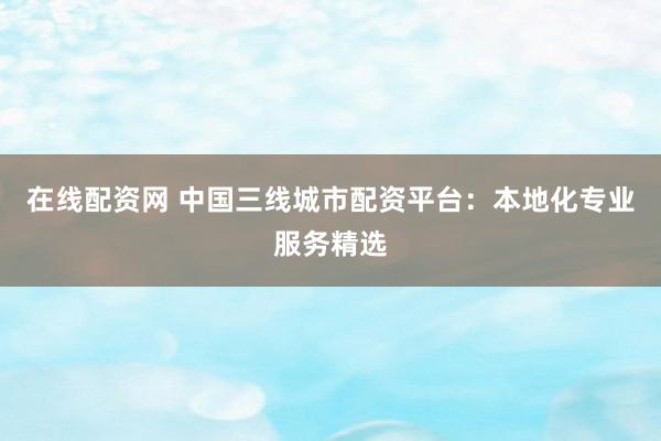 在线配资网 中国三线城市配资平台：本地化专业服务精选