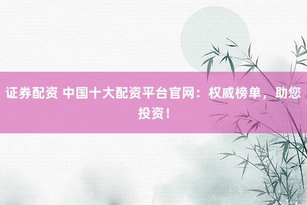 证券配资 中国十大配资平台官网：权威榜单，助您投资！