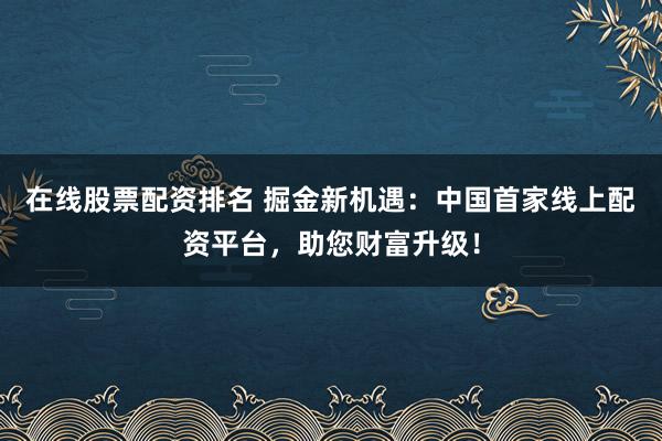 在线股票配资排名 掘金新机遇：中国首家线上配资平台，助您财富升级！