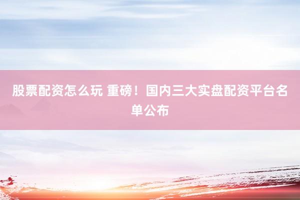 股票配资怎么玩 重磅！国内三大实盘配资平台名单公布