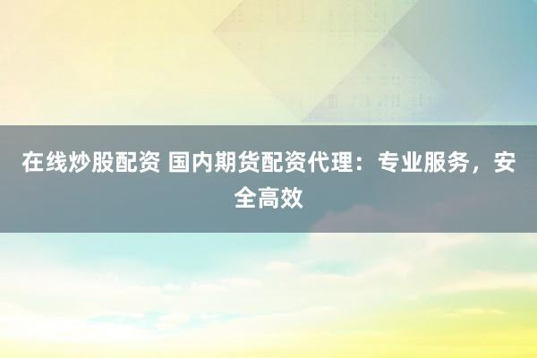 在线炒股配资 国内期货配资代理：专业服务，安全高效