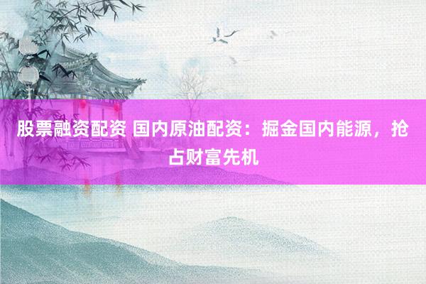 股票融资配资 国内原油配资：掘金国内能源，抢占财富先机