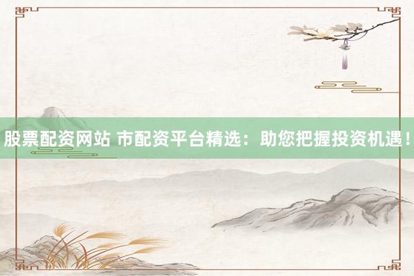 股票配资网站 市配资平台精选：助您把握投资机遇！