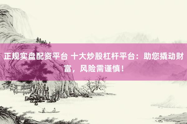 正规实盘配资平台 十大炒股杠杆平台：助您撬动财富，风险需谨慎！