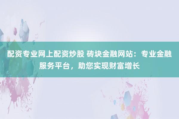配资专业网上配资炒股 砖块金融网站：专业金融服务平台，助您实现财富增长