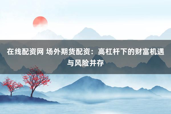 在线配资网 场外期货配资：高杠杆下的财富机遇与风险并存